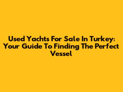 Used Yachts For Sale In Turkey: Your Guide To Finding The Perfect Vessel