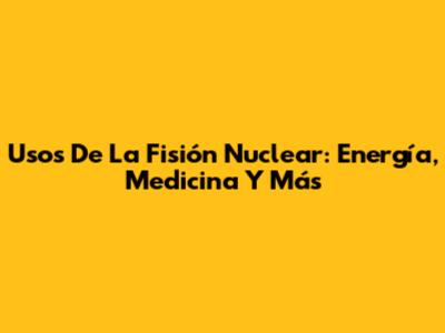 Usos De La Fisión Nuclear: Energía, Medicina Y Más