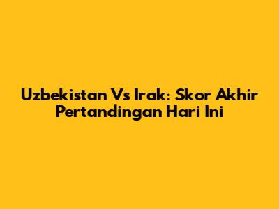 Uzbekistan Vs Irak: Skor Akhir Pertandingan Hari Ini