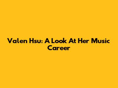 Valen Hsu: A Look At Her Music Career