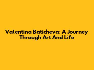 Valentina Baticheva: A Journey Through Art And Life