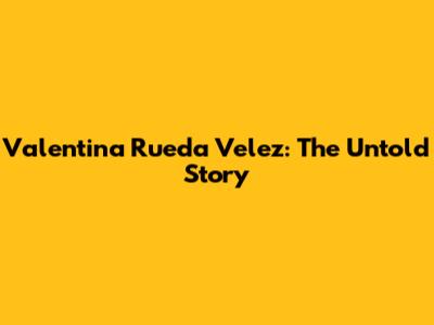 Valentina Rueda Velez: The Untold Story