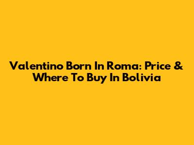 Valentino Born In Roma: Price & Where To Buy In Bolivia