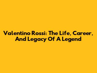Valentino Rossi: The Life, Career, And Legacy Of A Legend
