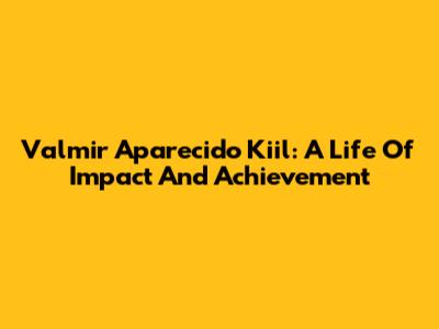Valmir Aparecido Kiil: A Life Of Impact And Achievement