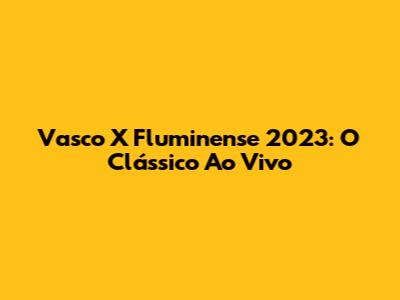 Vasco X Fluminense 2023: O Clássico Ao Vivo