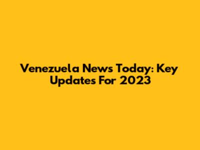 Venezuela News Today: Key Updates For 2023