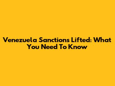 Venezuela Sanctions Lifted: What You Need To Know