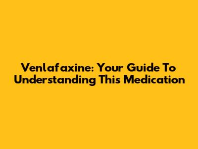 Venlafaxine: Your Guide To Understanding This Medication