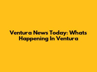 Ventura News Today: What's Happening In Ventura