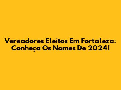 Vereadores Eleitos Em Fortaleza: Conheça Os Nomes De 2024!
