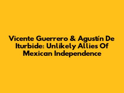 Vicente Guerrero & Agustín De Iturbide: Unlikely Allies Of Mexican Independence