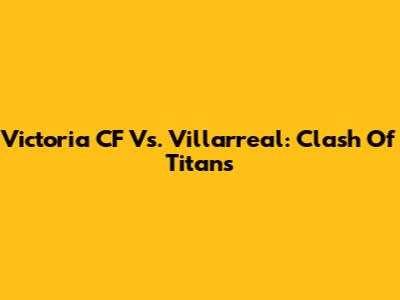 Victoria CF Vs. Villarreal: Clash Of Titans