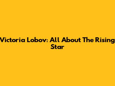 Victoria Lobov: All About The Rising Star