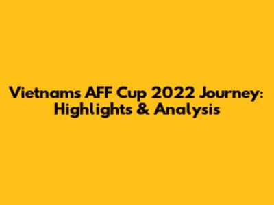 Vietnam's AFF Cup 2022 Journey: Highlights & Analysis