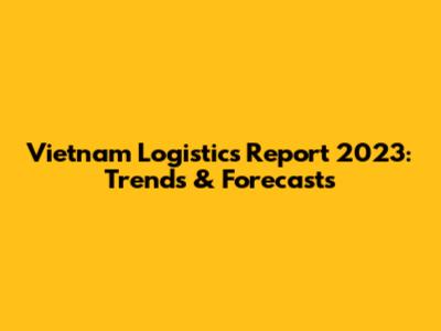 Vietnam Logistics Report 2023: Trends & Forecasts