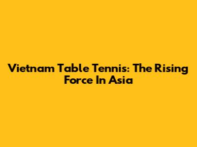 Vietnam Table Tennis: The Rising Force In Asia