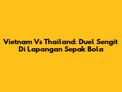 Vietnam Vs Thailand: Duel Sengit Di Lapangan Sepak Bola