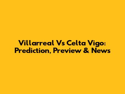 Villarreal Vs Celta Vigo: Prediction, Preview & News