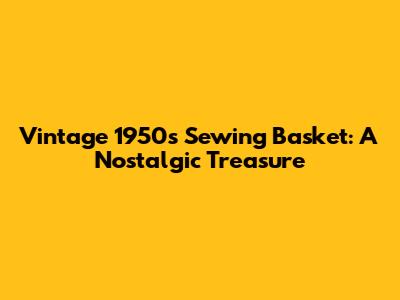 Vintage 1950s Sewing Basket: A Nostalgic Treasure