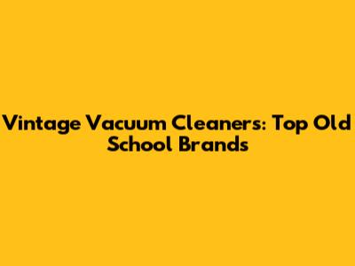 Vintage Vacuum Cleaners: Top Old School Brands