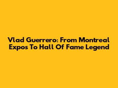 Vlad Guerrero: From Montreal Expos To Hall Of Fame Legend
