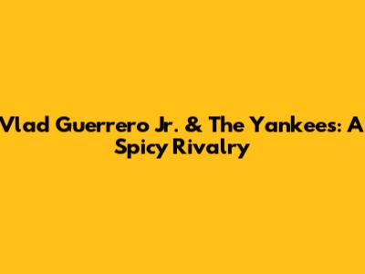 Vlad Guerrero Jr. & The Yankees: A Spicy Rivalry