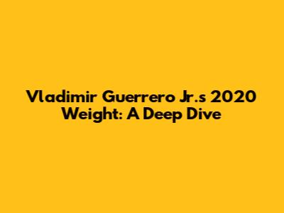 Vladimir Guerrero Jr.'s 2020 Weight: A Deep Dive