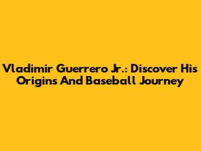 Vladimir Guerrero Jr.: Discover His Origins And Baseball Journey