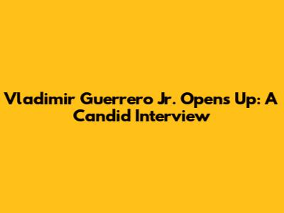Vladimir Guerrero Jr. Opens Up: A Candid Interview