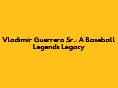 Vladimir Guerrero Sr.: A Baseball Legend's Legacy
