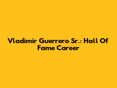 Vladimir Guerrero Sr.: Hall Of Fame Career