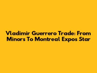 Vladimir Guerrero Trade: From Minors To Montreal Expos Star
