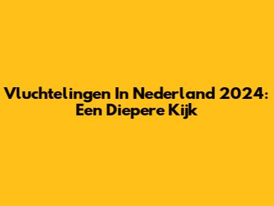 Vluchtelingen In Nederland 2024: Een Diepere Kijk