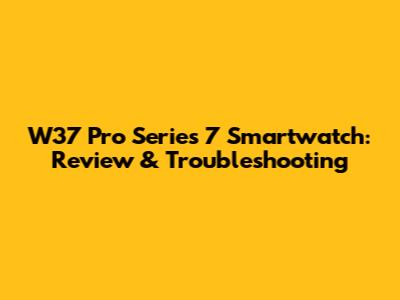 W37 Pro Series 7 Smartwatch: Review & Troubleshooting