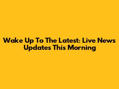 Wake Up To The Latest: Live News Updates This Morning