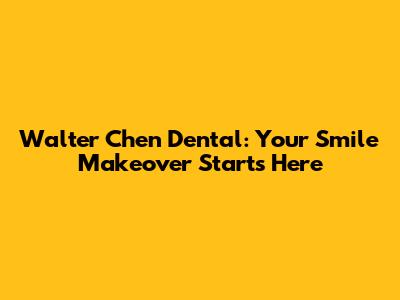Walter Chen Dental: Your Smile Makeover Starts Here