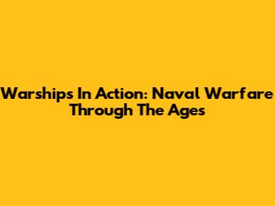 Warships In Action: Naval Warfare Through The Ages