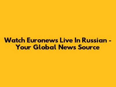 Watch Euronews Live In Russian - Your Global News Source