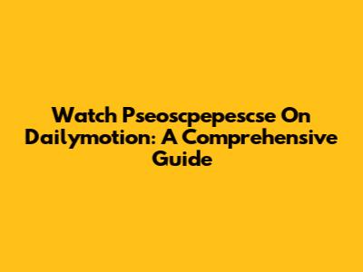 Watch Pseoscpepescse On Dailymotion: A Comprehensive Guide