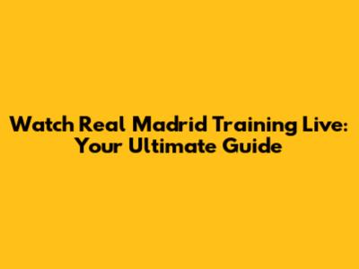 Watch Real Madrid Training Live: Your Ultimate Guide