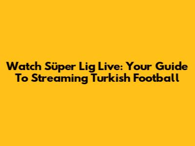 Watch Süper Lig Live: Your Guide To Streaming Turkish Football