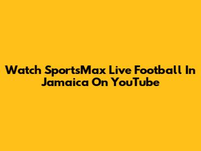 Watch SportsMax Live Football In Jamaica On YouTube