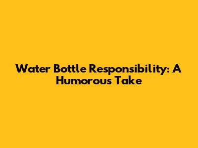 Water Bottle Responsibility: A Humorous Take