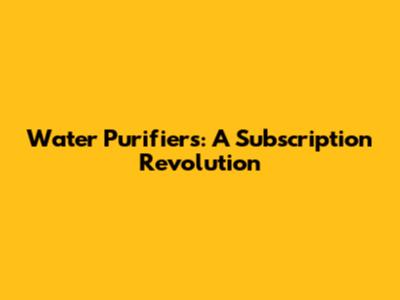 Water Purifiers: A Subscription Revolution