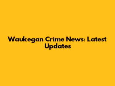 Waukegan Crime News: Latest Updates
