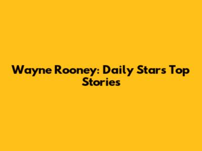 Wayne Rooney: Daily Star's Top Stories