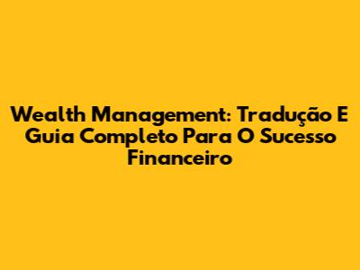 Wealth Management: Tradução E Guia Completo Para O Sucesso Financeiro