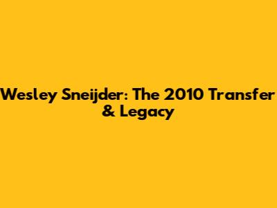 Wesley Sneijder: The 2010 Transfer & Legacy