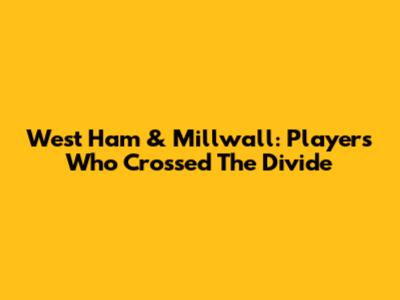 West Ham & Millwall: Players Who Crossed The Divide